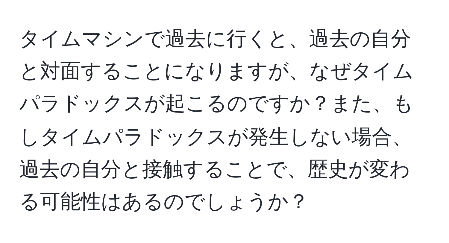 タイムマシンで過去に行くと、過去の自分と対面することになりますが、なぜタイムパラドックスが起こるのですか？また、もしタイムパラドックスが発生しない場合、過去の自分と接触することで、歴史が変わる可能性はあるのでしょうか？