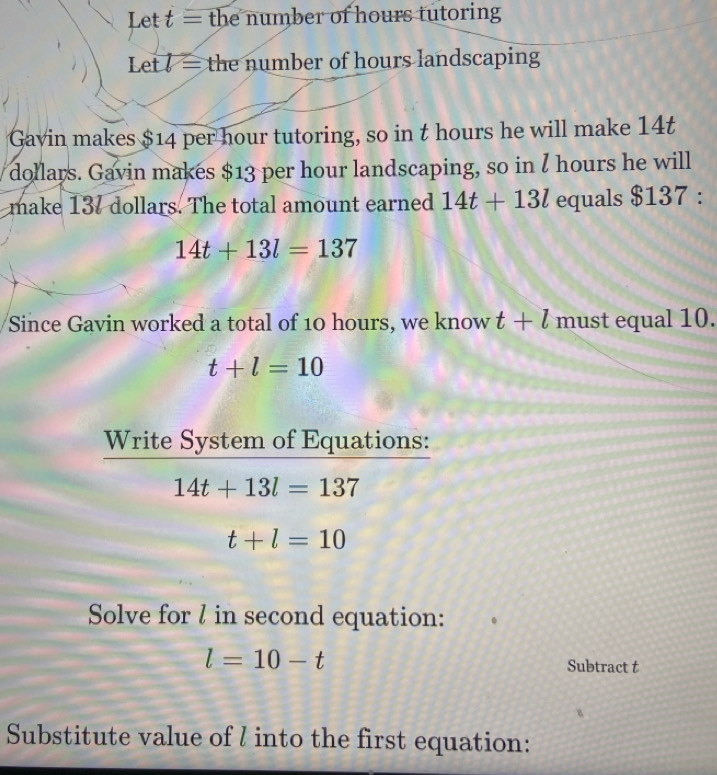 Let t= the number of hours tutoring 
Let V= the number of hours landscaping 
Gavin makes $14 per hour tutoring, so in t hours he will make 14t
dollars. Gavin makes $13 per hour landscaping, so in I hours he will 
make 137 dollars. The total amount earned 14t+13l equals $137 :
14t+13l=137
Since Gavin worked a total of 10 hours, we know t+l must equal 10.
t+l=10
Write System of Equations:
14t+13l=137
t+l=10
Solve for / in second equation:
l=10-t
Subtract t 
Substitute value of l into the first equation: