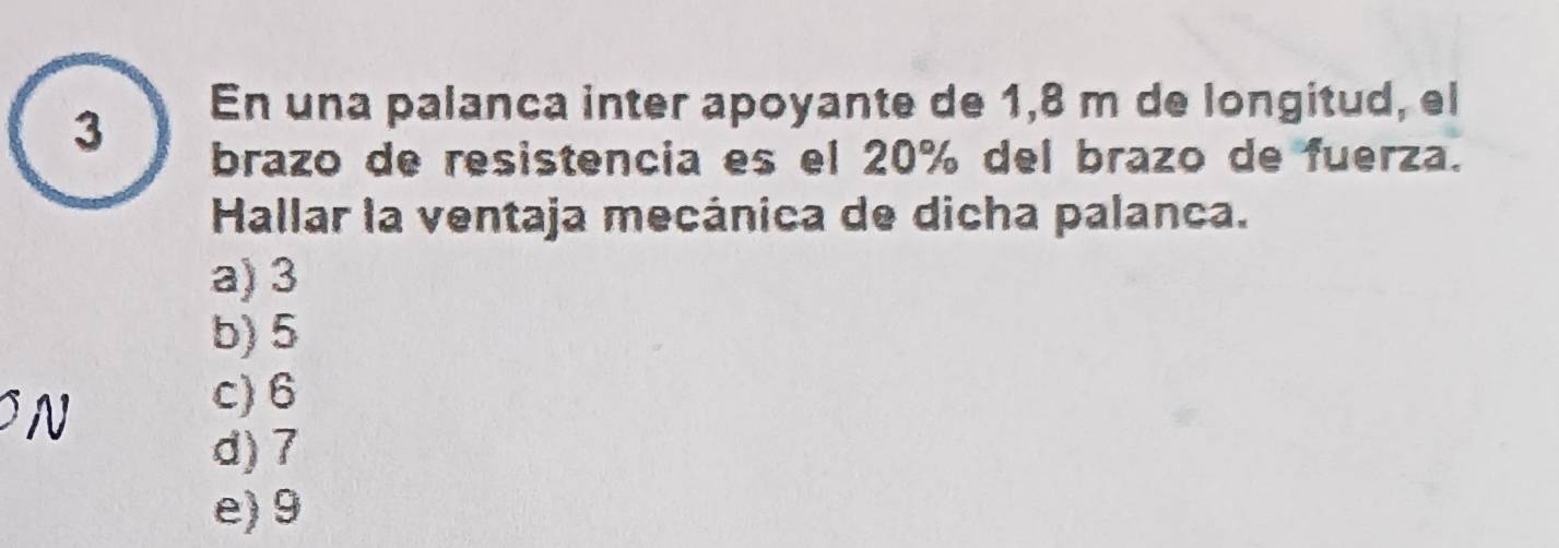 En una palanca inter apoyante de 1,8 m de longitud, el
brazo de resistencia es el 20% del brazo de fuerza.
Hallar la ventaja mecánica de dicha palanca.
a) 3
b) 5
N
c) 6
d) 7
e) 9