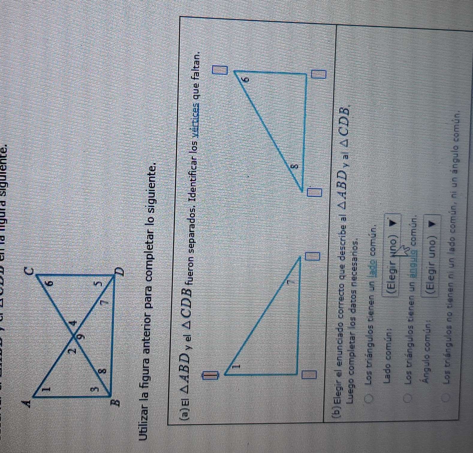 En la ligura siguiente.
Utilizar la figura anterior para completar lo siguiente.
(a)El △ ABD y el △ CDB fueron separados. Identificar los vértices que faltan.
(b) Elegir el enunciado correcto que describe al △ ABD al△ CDB. 
Luego completar los datos necesarios.
Los triángulos tienen un lado común.
Lado común:
(Elegir uno)
Los triángulos tienen un angulo común.
Ángulo común: (Elegir uno)
Los triángulos no tienen ni un lado común, ni un ángulo común,