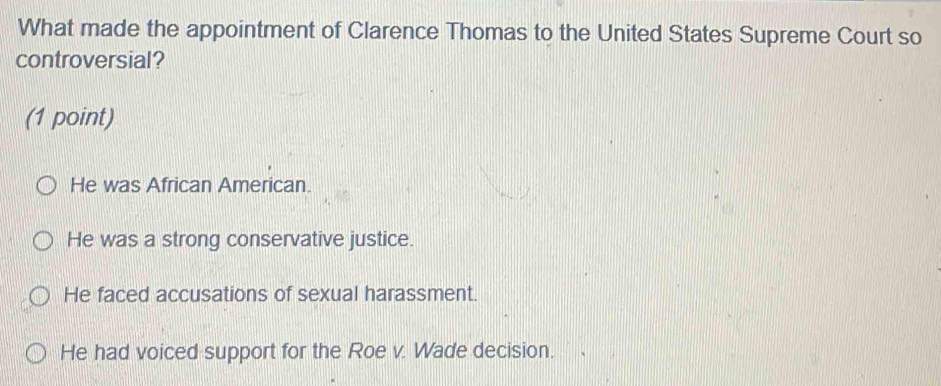 What made the appointment of Clarence Thomas to the United States Supreme Court so
controversial?
(1 point)
He was African American.
He was a strong conservative justice.
He faced accusations of sexual harassment.
He had voiced support for the Roe v. Wade decision.