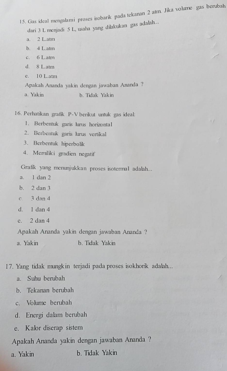 Gas ideal mengalami proses isobarik pada tekanan 2 atm. Jika volume gas berubah
dari 3 L menjadi 5 L, usaha yang dilakukan gas adalah..
a. 2 L.atm
b. 4 L.atm
c. 6 L.atm
d. 8 L.atm
e. 10 L atm
Apakah Ananda yakin dengan jawaban Ananda ?
a. Yakin b. Tidak Yakin
16. Perhatikan grafik P-V berikut untuk gas ideal:
1. Berbentuk garis lurus horizontal
2. Berbentuk garis lurus vertikal
3. Berbentuk hiperbolik
4. Memiliki gradien negatif
Grafik yang menunjukkan proses isotermal adalah...
a. 1 dan 2
b. 2 dan 3
c 3 dan 4
d. 1 dan 4
e. 2 dan 4
Apakah Ananda yakin dengan jawaban Ananda ?
a. Yak in b. Tidak Yakin
17. Yang tidak mungkin terjadi pada proses isokhorik adalah...
a. Suhu berubah
b. Tekanan berubah
c. Volume berubah
d. Energi dalam berubah
e. Kalor diserap sistem
Apakah Ananda yakin dengan jawaban Ananda ?
a. Yakin b. Tidak Yakin