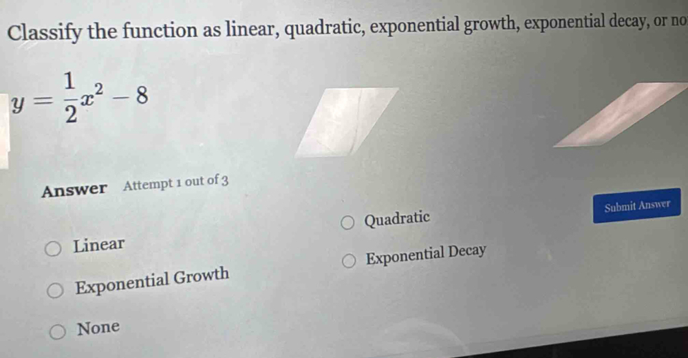 Classify the function as linear, quadratic, exponential growth, exponential decay, or no
y= 1/2 x^2-8
Answer Attempt 1 out of 3
Linear Quadratic Submit Answer
Exponential Growth Exponential Decay
None