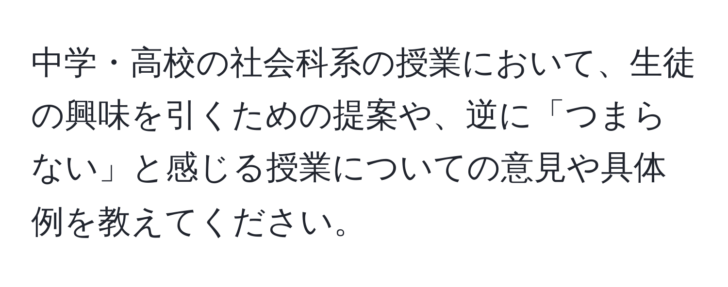 中学・高校の社会科系の授業において、生徒の興味を引くための提案や、逆に「つまらない」と感じる授業についての意見や具体例を教えてください。