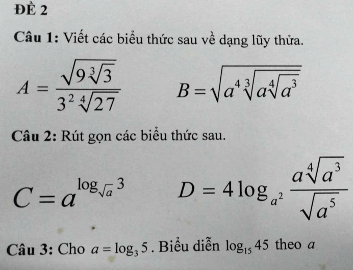 Đề 2 
Câu 1: Viết các biểu thức sau về dạng lũy thửa.
A=frac sqrt(9sqrt [3]3)3^2sqrt[4](27) B=sqrt(a^4sqrt [3]asqrt [4]a^3)
Câu 2: Rút gọn các biểu thức sau.
C=a^(log _sqrt(a))3 D=4log _a^2 asqrt[4](a^3)/sqrt(a^5) 
Câ u3 : Cho a=log _35. Biểu diễn log _1545 theo a