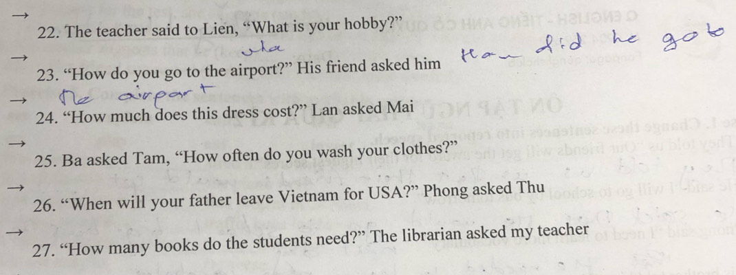 The teacher said to Lien, “What is your hobby?” 
23. “How do you go to the airport?” His friend asked him 
24. “How much does this dress cost?” Lan asked Mai 
25. Ba asked Tam, “How often do you wash your clothes?” 
26. “When will your father leave Vietnam for USA?” Phong asked Thu 
27. “How many books do the students need?” The librarian asked my teacher