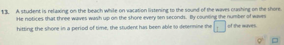 A student is relaxing on the beach while on vacation listening to the sound of the waves crashing on the shore. 
He notices that three waves wash up on the shore every ten seconds. By counting the number of waves 
hitting the shore in a period of time, the student has been able to determine the of the waves.