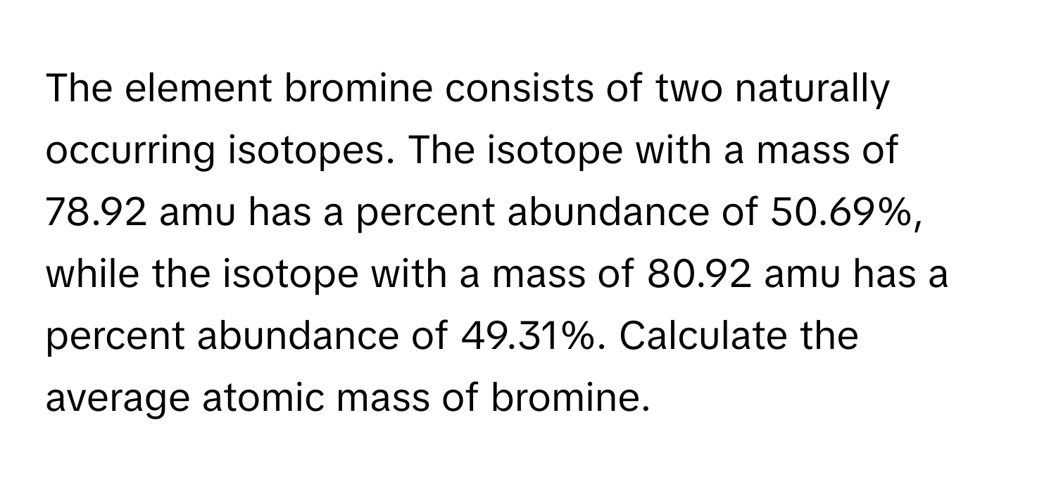 The element bromine consists of two naturally occurring isotopes. The isotope with a mass of 78.92 amu has a percent abundance of 50.69%, while the isotope with a mass of 80.92 amu has a percent abundance of 49.31%. Calculate the average atomic mass of bromine.