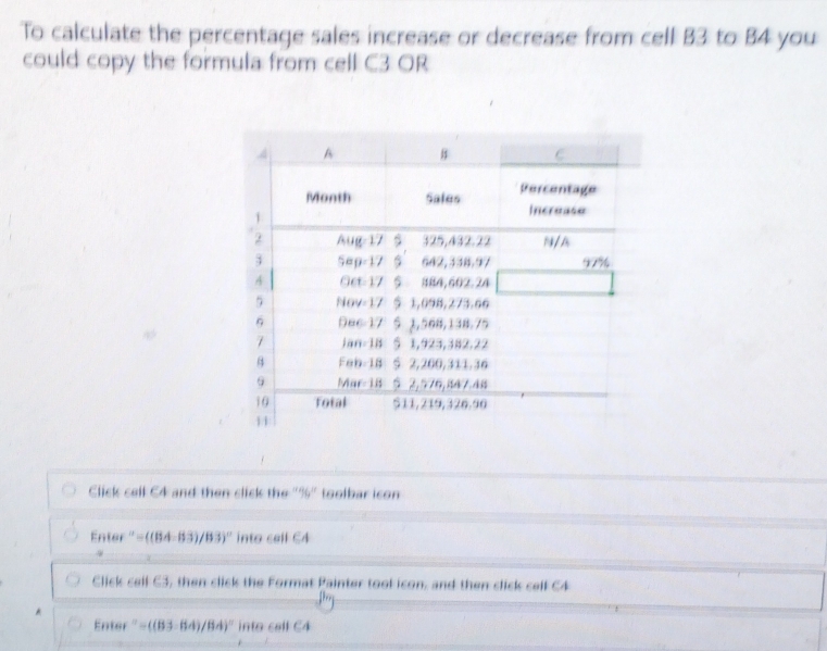 To calculate the percentage sales increase or decrease from cell B3 to B4 you 
could copy the formula from cell C3 OR 
Click cell C4 and then click the "%" toolbar icon 
Enter ''=((84-83)/83)'' into call C4
Click cell C3, then click the Format Painter tool icon, and then click cell C4 
Enter =((83-64)/84)^circ  into cell C