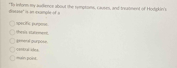 "To inform my audience about the symptoms, causes, and treatment of Hodgkin's
disease" is an example of a
specific purpose.
thesis statement.
general purpose.
central idea.
main point.