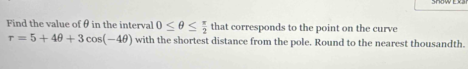 Show Exar 
Find the value of θ in the interval 0≤ θ ≤  π /2  that corresponds to the point on the curve
r=5+4θ +3cos (-4θ ) with the shortest distance from the pole. Round to the nearest thousandth.