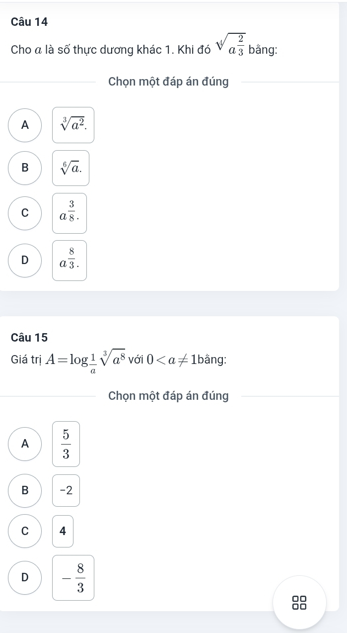 Cho a là số thực dương khác 1. Khi đó sqrt[4](a^(frac 2)3) bằng:
Chọn một đáp án đúng
A sqrt[3](a^2).
B sqrt[6](a).
C a^(frac 3)8.
D a^(frac 8)3. 
Câu 15
Giá trị A=log  1/a sqrt[3](a^8) với 0 äng:
Chọn một đáp án đúng
A  5/3 
B -2
C 4
D - 8/3 
88