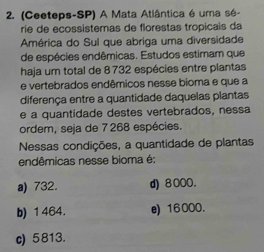 (Ceeteps-SP) A Mata Atlântica é uma sé-
rie de ecossistemas de florestas tropicais da
América do Sul que abriga uma diversidade
de espécies endêmicas. Estudos estimam que
haja um total de 8732 espécies entre plantas
e vertebrados endêmicos nesse bioma e que a
diferença entre a quantidade daquelas plantas
e a quantidade destes vertebrados, nessa
ordem, seja de 7268 espécies.
Nessas condições, a quantidade de plantas
endêmicas nesse bioma é:
a) 732. d) 8000.
b) 1 464. e) 16000.
c) 5813.