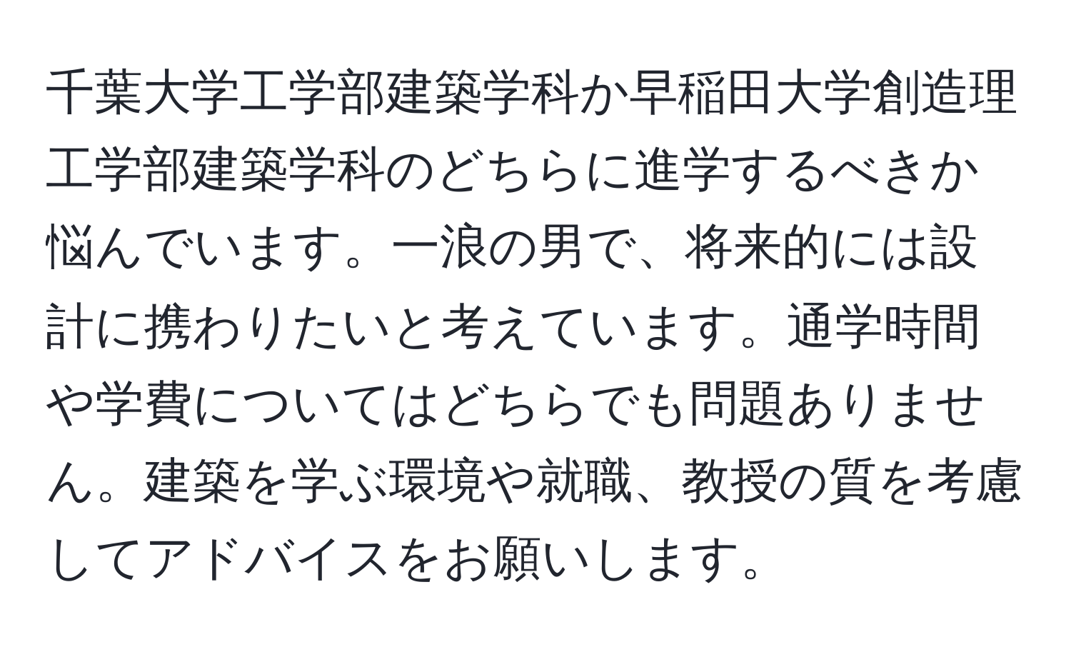 千葉大学工学部建築学科か早稲田大学創造理工学部建築学科のどちらに進学するべきか悩んでいます。一浪の男で、将来的には設計に携わりたいと考えています。通学時間や学費についてはどちらでも問題ありません。建築を学ぶ環境や就職、教授の質を考慮してアドバイスをお願いします。