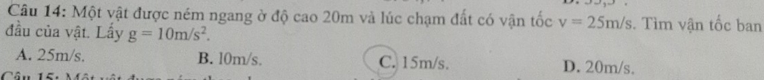 Một vật được ném ngang ở độ cao 20m và lúc chạm đất có vận tốc v=25m/s. Tìm vận tốc ban
đầu của vật. Lấy g=10m/s^2.
A. 25m/s. B. l0m/s. C. 15m/s. D. 20m/s.
Câu 15: