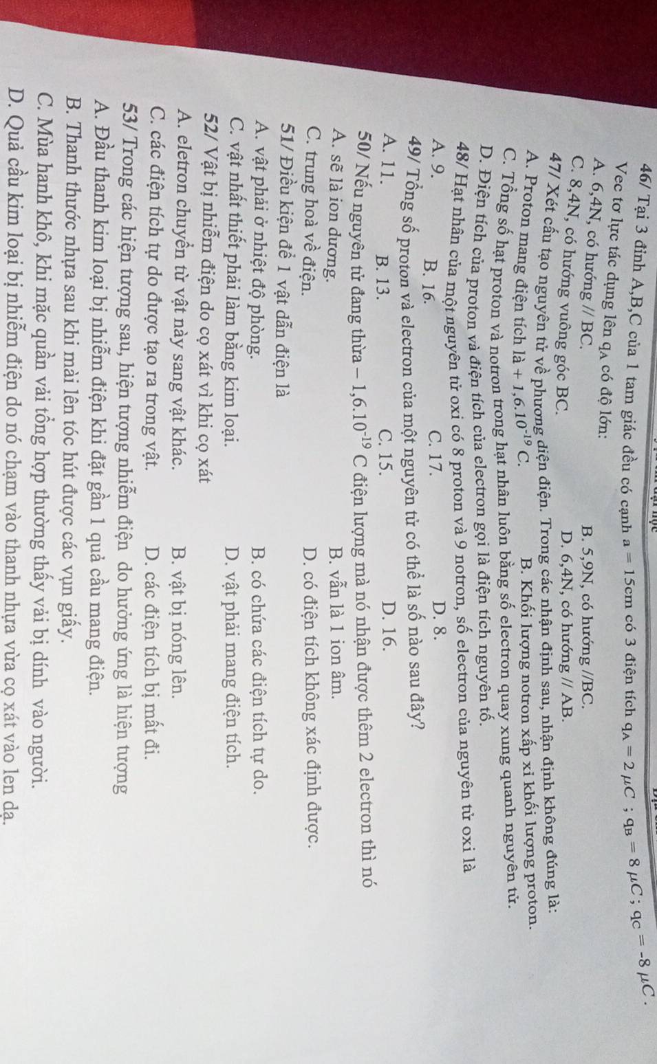 46/ Tại 3 đỉnh A,B,C của 1 tam giác đều có cạnh a=15cm có 3 điện tích q_A=2mu C;q_B=8 mu C;q_C=-8mu C.
Vec tơ lực tác dụng lên qạ có độ lớn: //BC.
A. 6,4N, có hướn g//BC.
B. 5,9N, có hướng
C. 8,4N, có hướng vuông góc BC.
D. 6,4N, có hướn ng//AB.
47/ Xét cấu tạo nguyên tử về phương diện điện. Trong các nhận định sau, nhận định không đúng là:
A. Proton mang điện tích ldot a+1,6.10^(-19)C.
B. Khối lượng notron xấp xi khối lượng proton.
C. Tổng số hạt proton và notron trong hạt nhân luôn bằng số electron quay xung quanh nguyên tử.
D. Điện tích của proton và điện tích của electron gọi là điện tích nguyên tố.
48/ Hạt nhân của một nguyên tử oxi có 8 proton và 9 notron, số electron của nguyên tử oxi là
A. 9. B. 16.
C. 17. D. 8.
49/ Tổng số proton và electron của một nguyên tử có thể là số nào sau đây?
A. 11. B. 13. C. 15. D. 16.
50/ Nếu nguyên tử đang thừa -1,6.10^(-19)C điện lượng mà nó nhận được thêm 2 electron thì nó
A. sẽ là ion dương.
B. vẫn là 1 ion âm.
C. trung hoà về điện. D. có điện tích không xác định được.
51/ Điều kiện để 1 vật dẫn điện là
A. vật phải ở nhiệt độ phòng. B. có chứa các điện tích tự do.
C. vật nhất thiết phải làm bằng kim loại. D. vật phải mang điện tích.
52/ Vật bị nhiễm điện do cọ xát vì khi cọ xát
A. eletron chuyển từ vật này sang vật khác. B. vật bị nóng lên.
C. các điện tích tự do được tạo ra trong vật. D. các điện tích bị mất đi.
53/ Trong các hiện tượng sau, hiện tượng nhiễm điện do hưởng ứng là hiện tượng
A. Đầu thanh kim loại bị nhiễm điện khi đặt gần 1 quả cầu mang điện.
B. Thanh thước nhựa sau khi mài lên tóc hút được các vụn giấy.
C. Mùa hanh khô, khi mặc quần vải tổng hợp thường thấy vải bị dính vào người.
D. Quả cầu kim loại bị nhiễm điện do nó chạm vào thanh nhựa vừa cọ xát vào len dạ.