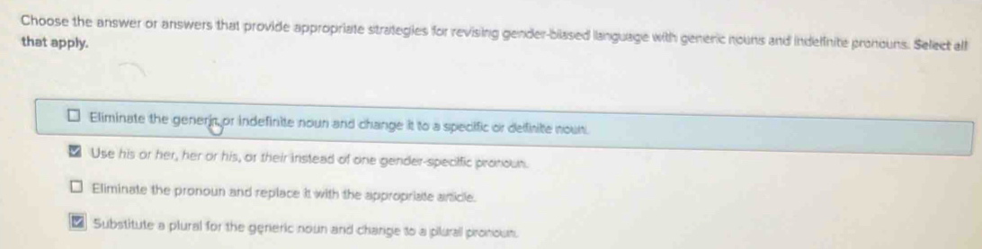 Choose the answer or answers that provide appropriate strategies for revising gender-blased language with generic nouns and indelfnite pronouns. Select all
that apply.
Eliminate the generjr or indefinite nour and change it to a specific or delfirite noult.
Use his or her, her or his, or their instead of one gender-specific pronoun.
Eliminate the pronoun and replace it with the appropriate article.
₹ Substitute a plural for the generic noun and charge to a pilurall pronoum.