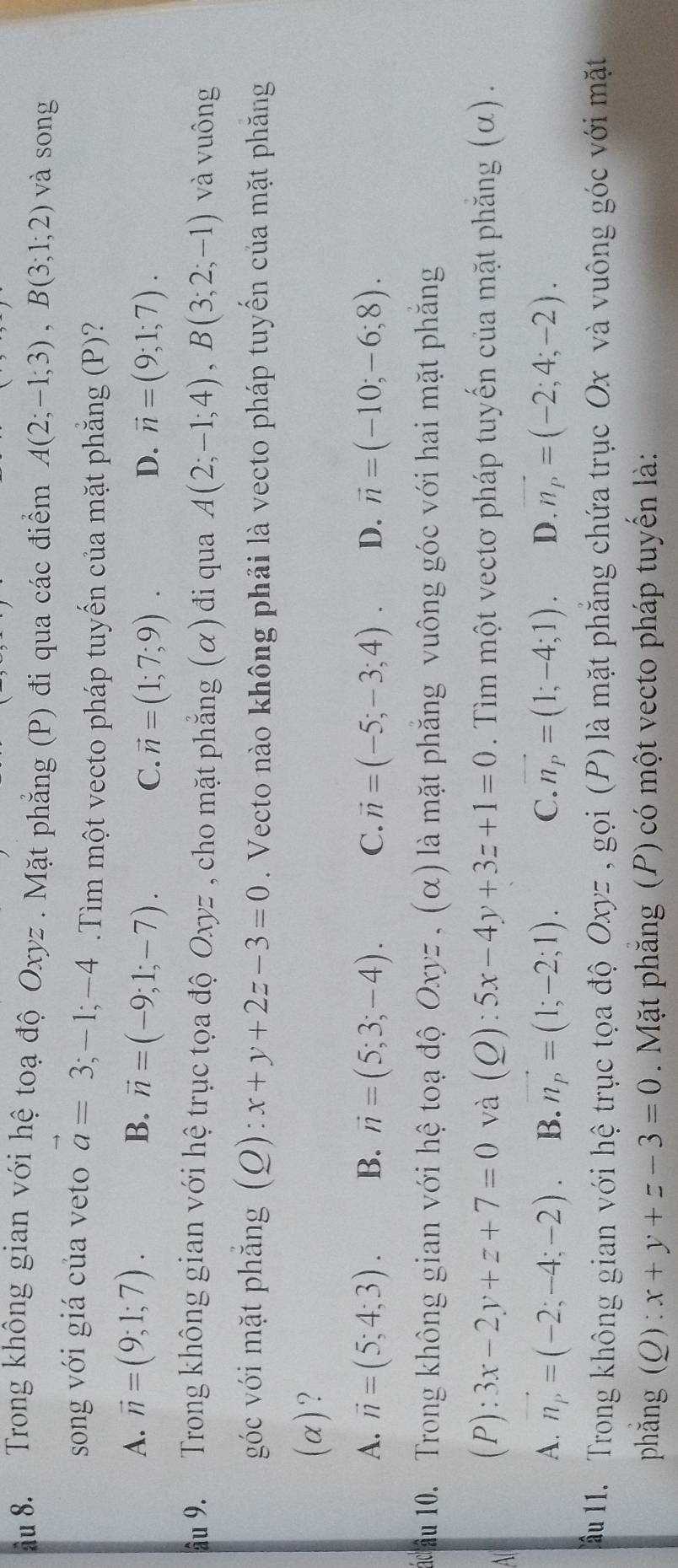 âu 8. Trong không gian với hệ toạ độ Oxyz . Mặt phẳng (P) đi qua các điểm A(2;-1;3),B(3;1;2) và song
song với giá của veto vector a=3;-1;-4.Tìm một vecto pháp tuyến của mặt phẳng (P)?
A. vector n=(9;1;7). B. vector n=(-9;1;-7).
C. vector n=(1;7;9). D. vector n=(9;1;7).
âu 9. Trong không gian với hệ trục tọa độ Oxyz , cho mặt phẳng (α) đi qua A(2;-1;4),B(3;2;-1) và vuông
góc với mặt phẳng (Q): x+y+2z-3=0. Vecto nào không phải là vecto pháp tuyến của mặt phăng
(α)?
A. vector n=(5;4;3). B. vector n=(5;3;-4). C. vector n=(-5;-3;4). D. vector n=(-10;-6;8).
u âu 10. Trong không gian với hệ toạ độ Ox v= 、 (alpha là mặt phăng vuông góc với hai mặt phắng
All
(P): 3x-2y+z+7=0 và (Q):5x-4y+3z+1=0. Tiìm một vectơ pháp tuyến của mặt phăng (α) .
A. n_p=(-2;-4;-2). B. vector n_p=(1;-2;1). C. vector n_P=(1;-4;1). D. n_p=(-2;4;-2).
ầu 11. Trong không gian với hệ trục tọa độ Oxyz , gọi (P) là mặt phăng chứa trục Ox và vuông góc với mặt
phǎng (0): x+y+z-3=0. Mặt phăng (P) có một vecto pháp tuyến là: