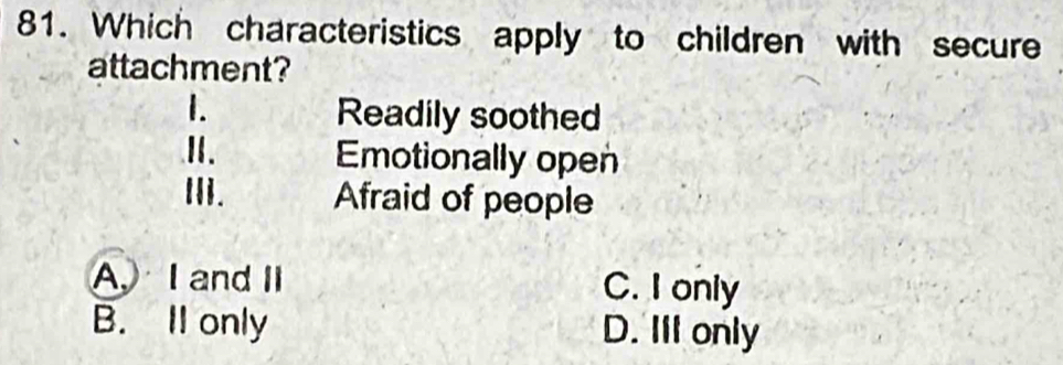 Which characteristics apply to children with secure
attachment?
1.
Readily soothed
II. Emotionally open
Ii. Afraid of people
A, I and II C. I only
B. Il only D. IlI only