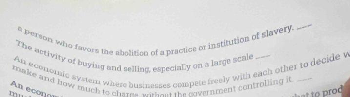 a person who favors the abolition of a practice or institution of slavery. 
_ 
The activity of buying and selling, especially on a large scale 
An economic system where businesses compete freely with each other to decide w 
make and how much to charge, without the government controlling it_ 
An econon 
mu 
a t to r o d