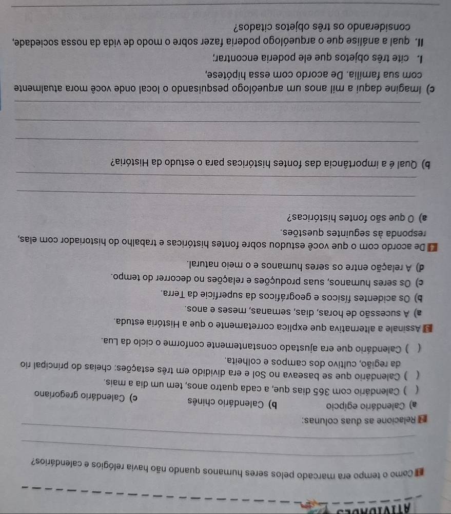 Como o tempo era marcado pelos seres humanos quando não havia relógios e calendários?
_
Relacione as duas colunas:
a) Calendário egípcio b) Calendário chinês c) Calendário gregoriano
( ) Calendário com 365 dias que, a cada quatro anos, tem um dia a mais.
( ) Calendário que se baseava no Sol e era dividido em três estações: cheias do principal rio
da região, cultivo dos campos e colheita.
( ) Calendário que era ajustado constantemente conforme o ciclo da Lua.
* Assinale a alternativa que explica corretamente o que a História estuda.
a) A sucessão de horas, dias, semanas, meses e anos.
b) Os acidentes físicos e geográficos da superfície da Terra.
c) Os seres humanos, suas produções e relações no decorrer do tempo.
d) A relação entre os seres humanos e o meio natural.
De acordo com o que você estudou sobre fontes históricas e trabalho do historiador com elas,
responda às seguintes questões.
a) O que são fontes históricas?
_
_
b) Qual é a importância das fontes históricas para o estudo da História?
_
_
_
c) Imagine daqui a mil anos um arqueólogo pesquisando o local onde você mora atualmente
com sua família. De acordo com essa hipótese,
I cite três objetos que ele poderia encontrar;
II. qual a análise que o arqueólogo poderia fazer sobre o modo de vida da nossa sociedade,
considerando os três objetos citados?
_