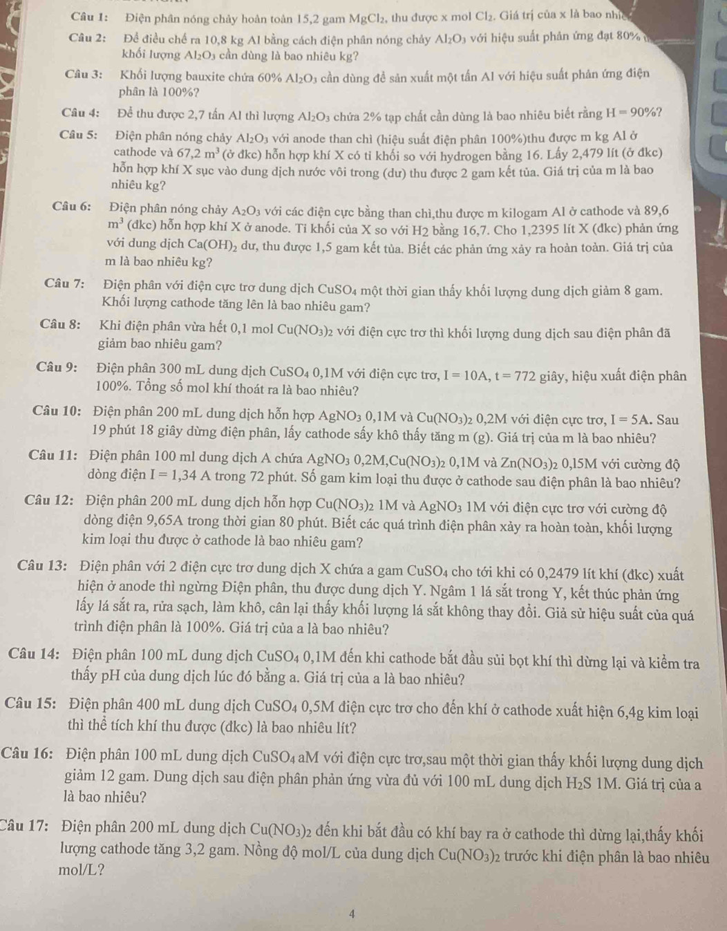 Điện phân nóng chảy hoàn toàn 15,2 gam MgCl_2 , thu được x mol Cl_2. Giá trị của x là bao nhc
Câu 2: Để điều chế ra 10,8 kg Al bằng cách điện phân nóng chảy Al_2O_3 với hiệu suất phản ứng đạt 80% 
khối lượng Al₂O₃ cần dùng là bao nhiêu kg?
Câu 3: Khối lượng bauxite chứa 60% Al_2O 3 cần dùng đề sản xuất một tấn Al với hiệu suất phản ứng điện
phân là 100%?
Câu 4: Để thu được 2,7 tấn Al thì lượng Al_2O_3 chứa 2% tạp chất cần dùng là bao nhiêu biết rằng H=90% ?
Câu 5: Điện phân nóng chảy Al_2O_3 với anode than chì (hiệu suất điện phân 100%)thu được m kg Al ở
cathode và 67,2m^3 (ở đkc) hỗn hợp khí X có ti khối so với hydrogen bằng 16. Lấy 2,479 lít (ở đkc)
hỗn hợp khí X sục vào dung dịch nước vôi trong (dư) thu được 2 gam kết tủa. Giá trị của m là bao
nhiêu kg?
Câu 6: Điện phân nóng chảy A_2O_3 với các điện cực bằng than chì,thu được m kilogam Al ở cathode và 89,6
m^3 (dkc) hỗn hợp khí X ở anode. Ti khối của X so với H2 bằng 16,7. Cho 1,2395 lít X (dkc) phản ứng
với dung dịch Ca(OH)_2 dư, thu được 1,5 gam kết tủa. Biết các phản ứng xảy ra hoàn toàn. Giá trị của
m là bao nhiêu kg?
Câu 7: Điện phân với điện cực trơ dung dịch CuSO4 một thời gian thấy khối lượng dung dịch giảm 8 gam.
Khối lượng cathode tăng lên là bao nhiêu gam?
Câu 8: Khi điện phân vừa hết 0,1 mol Cu(NO_3) 02 với điện cực trơ thì khối lượng dung dịch sau điện phân đã
giảm bao nhiêu gam?
Câu 9: Điện phân 300 mL dung dịch CuSO_4 0,1M với điện cực trơ, I=10A,t=772 giây, hiệu xuất điện phân
100%. Tổng số mol khí thoát ra là bao nhiêu?
Câu 10: Điện phân 200 mL dung dịch hỗn hợp AgNO_30,1M và Cu(NO_3)_2 2 0,2M với điện cực trơ, I=5A. Sau
19 phút 18 giây dừng điện phân, lấy cathode sấy khô thấy tăng m (g). Giá trị của m là bao nhiêu?
Câu 11: Điện phân 100 ml dung dịch A chứa AgNO_30,2M,Cu(NO_3) 0,1M và Zn(NO_3) 2 0,15M với cường độ
dòng điện I=1,34A trong 72 phút. Số gam kim loại thu được ở cathode sau điện phân là bao nhiêu?
Câu 12: Điện phân 200 mL dung dịch hỗn hợp Cu(NO_3): 2 1M và AgNO_3 M với điện cực trơ với cường độ
dòng điện 9,65A trong thời gian 80 phút. Biết các quá trình điện phân xảy ra hoàn toàn, khối lượng
kim loại thu được ở cathode là bao nhiêu gam?
Câu 13: Điện phân với 2 điện cực trơ dung dịch X chứa a gam CuSO₄ cho tới khi có 0,2479 lít khí (đkc) xuất
hiện ở anode thì ngừng Điện phân, thu được dung dịch Y. Ngâm 1 lá sắt trong Y, kết thúc phản ứng
lấy lá sắt ra, rửa sạch, làm khô, cân lại thấy khối lượng lá sắt không thay đổi. Giả sử hiệu suất của quá
trình điện phân là 100%. Giá trị của a là bao nhiêu?
Câu 14: Điện phân 100 mL dung dịch CuSO_4 0,1M đến khi cathode bắt đầu sủi bọt khí thì dừng lại và kiểm tra
thấy pH của dung dịch lúc đó bằng a. Giá trị của a là bao nhiêu?
Câu 15: Điện phân 400 mL dung dịch CuSO₄ 0,5M điện cực trơ cho đến khí ở cathode xuất hiện 6,4g kim loại
thì thể tích khí thu được (đkc) là bao nhiêu lít?
Câu 16: Điện phân 100 mL dung dịch CuSO_4 aM với điện cực trơ,sau một thời gian thấy khối lượng dung dịch
giảm 12 gam. Dung dịch sau điện phân phản ứng vừa đủ với 100 mL dung dịch H₂S 1M. Giá trị của a
là bao nhiêu?
Câu 17: Điện phân 200 mL dung dịch Cu(NO_3) 02 đến khi bắt đầu có khí bay ra ở cathode thì dừng lại,thấy khối
lượng cathode tăng 3,2 gam. Nồng độ mol/L của dung dịch Cu(NO_3)_2 trước khi điện phân là bao nhiêu
mol/L?
4