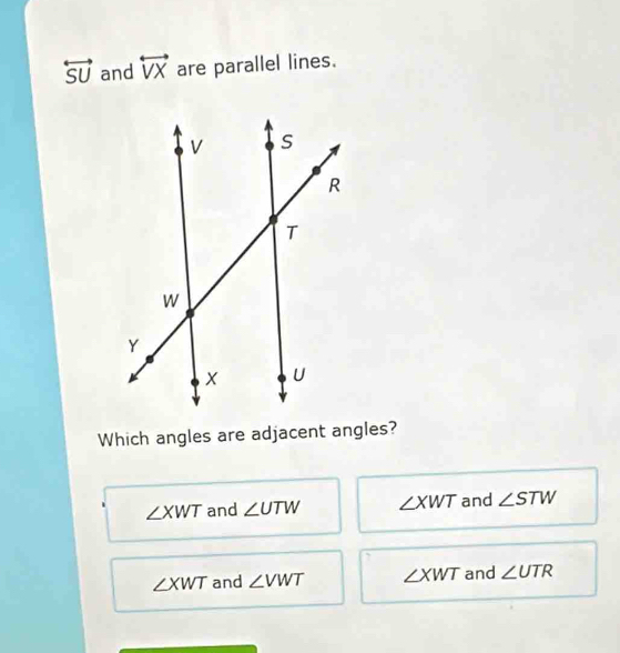 overleftrightarrow SU and overleftrightarrow VX are parallel lines.
Which angles are adjacent angles?
∠ XWT and ∠ UTW ∠ XWT and ∠ STW
∠ XWT and ∠ VWT ∠ XWT and ∠ UTR