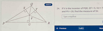 T=5, VU=2
24. If V is the incenter of PQR. Q and PV=29 , find the measure of SV. 
Type a response 
Previous 1 of 2 Nex