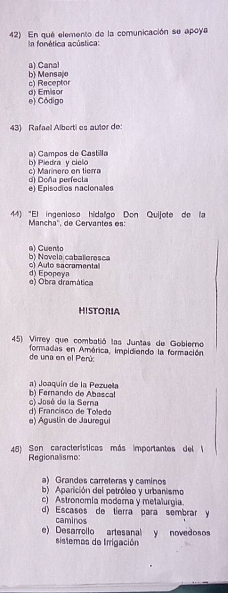 En qué elemento de la comunicación se apoya
la fonética acústica:
a) Canal
b) Mensaje
c) Receptor
d) Emisor
e) Código
43) Rafael Alberti es autor de:
a) Campos de Castilla
b) Piedra y cielo
c) Marinero en tierra
d) Doña perfecta
e) Episodios nacionales
44) 'El ingenioso hidalgo Don Quijote de la
Mancha'', de Cervantes es:
a) Cuento
b) Novela caballeresca
c) Auto sacramental
d) Epopeya
e) Obra dramática
HISTORIA
45) Virrey que combatió las Juntas de Gobierno
formadas en América, impidiendo la formación
de una en el Perú:
a) Joaquín de la Pezuela
b) Fernando de Abascal
c) José de la Serna
d) Francisco de Toledo
e) Aguslin de Jauregui
46) Son características más importantes del l
Regionalismo:
a) Grandes carreteras y caminos
b) Aparición del petróleo y urbanismo
c) Astronomía modema y metalurgia.
d) Escases de tierra para sembrar y
caminos
e) Desarrollo artesanal y novedosos
sistemas de Irrigación