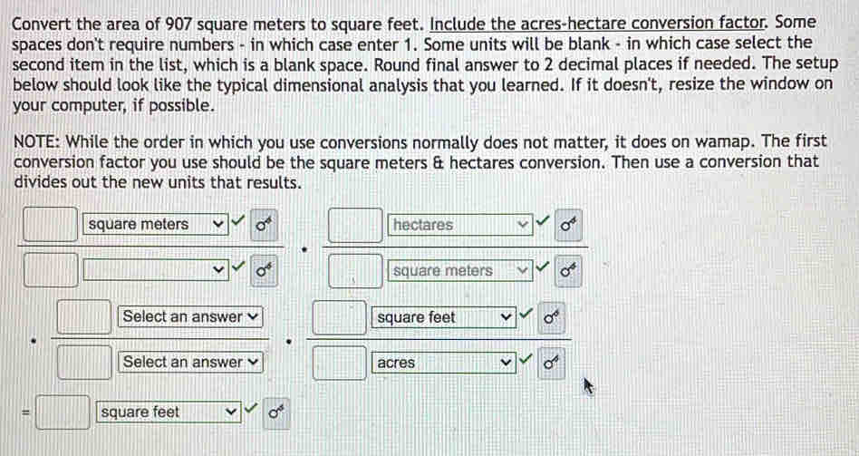 Convert the area of 907 square meters to square feet. Include the acres -hectare conversion factor. Some 
spaces don't require numbers - in which case enter 1. Some units will be blank - in which case select the 
second item in the list, which is a blank space. Round final answer to 2 decimal places if needed. The setup 
below should look like the typical dimensional analysis that you learned. If it doesn't, resize the window on 
your computer, if possible. 
NOTE: While the order in which you use conversions normally does not matter, it does on wamap. The first 
conversion factor you use should be the square meters & hectares conversion. Then use a conversion that 
divides out the new units that results.
square meters o^4 hectares sigma^4
o^6 square meters sigma^4
Select an answer square feet sigma°
Select an answer acres sigma^4
square feet sigma^5