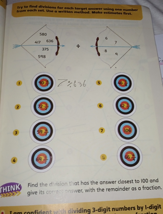 Try to find divisions for each target answer using one number 
from each set. Use a written method. Make estimates first.
6
÷ 7 < 
<tex>8
q 
① 90 ⑤ 46
② 72 6 62
③ 59 7 106
66
4 69 2
THINK Find the division that has the answer closest to 100 and 
give its correct answer, with the remainder as a fraction. 
I am confident with dividing 3 -digit numbers by I-digit