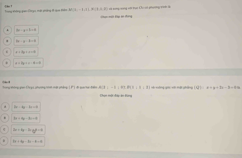 Trong không gian Ozyz, mặt phầng đi qua điểm M(1;-1;1), N(2;1;2) và song song với trục Oz có phương trình là
Chọn một đáp án đúng
A 2x-y+5=0.
B 2x-y-3=0
C x+2y+z=0.
D x+2y+z-6=0. 
Câu 8
Trong không gian Ozyz, phương trình mặt phầng (P) đi qua hai điểm A(2;-1;0), B(1;1;2) và vuông góc với mặt phầng (Q):x+y+2z-3=0la. 
Chọn một đáp án đùng
A 2x-4y-3z=0
B 2x+4y-3z=0
C 2x+4y-3z+8=0
D 2x+4y-3z-8=0.