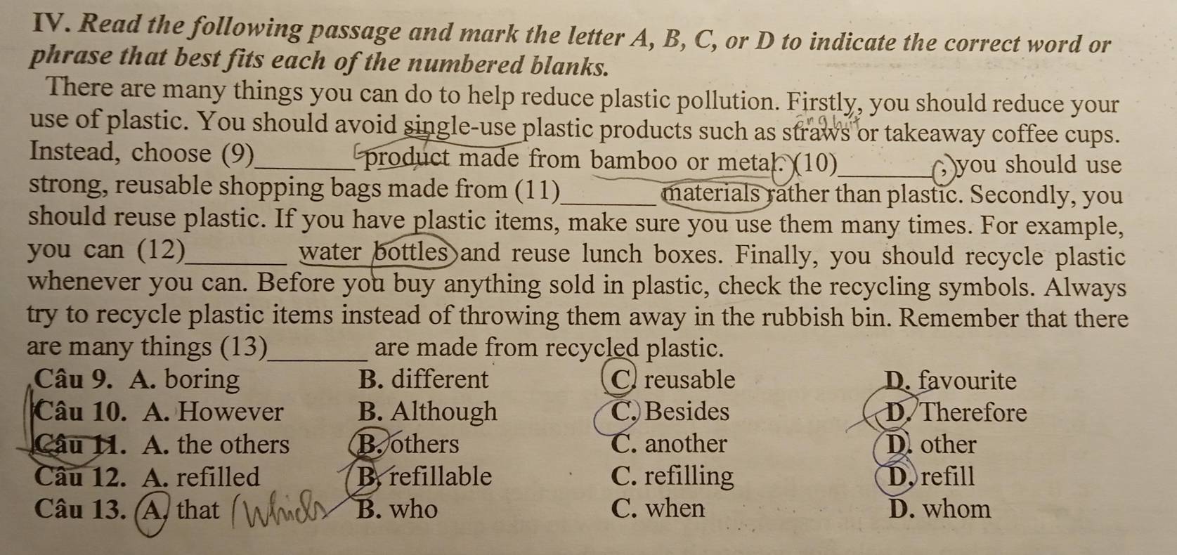 Read the following passage and mark the letter A, B, C, or D to indicate the correct word or
phrase that best fits each of the numbered blanks.
There are many things you can do to help reduce plastic pollution. Firstly, you should reduce your
use of plastic. You should avoid single-use plastic products such as straws or takeaway coffee cups.
Instead, choose (9)_ product made from bamboo or metal. (10)
_( )you should use
strong, reusable shopping bags made from (11)_ materials rather than plastic. Secondly, you
should reuse plastic. If you have plastic items, make sure you use them many times. For example,
you can (12)_ water bottles and reuse lunch boxes. Finally, you should recycle plastic
whenever you can. Before you buy anything sold in plastic, check the recycling symbols. Always
try to recycle plastic items instead of throwing them away in the rubbish bin. Remember that there
are many things (13)_ are made from recycled plastic.
Câu 9. A. boring B. different C reusable D. favourite
Câu 10. A. However B. Although C. Besides D. Therefore
Câu 11. A. the others B. others C. another D. other
Câu 12. A. refilled By refillable C. refilling D. refill
Câu 13. (A, that B. who C. when D. whom