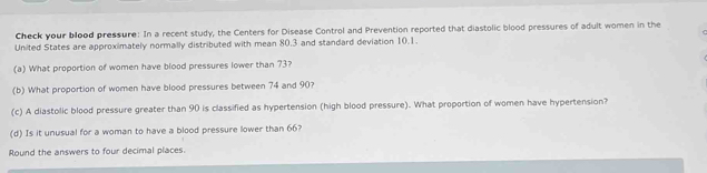 Check your blood pressure: In a recent study, the Centers for Disease Control and Prevention reported that diastolic blood pressures of adult women in the 
United States are approximately normally distributed with mean 80.3 and standard deviation 10.1. 
(a) What proportion of women have blood pressures lower than 73? 
(b) What proportion of women have blood pressures between 74 and 90? 
(c) A diastolic blood pressure greater than 90 is classified as hypertension (high blood pressure). What proportion of women have hypertension? 
(d) Is it unusual for a woman to have a blood pressure lower than 66? 
Round the answers to four decimal places.