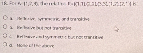 For A= 1,2,3 , the relation R= (1,1),(2,2),(3,3),(1,2),(2,1) is:
a. Reflexive, symmetric, and transitive
b. Reflexive but not transitive
c. Reflexive and symmetric but not transitive
d. None of the above