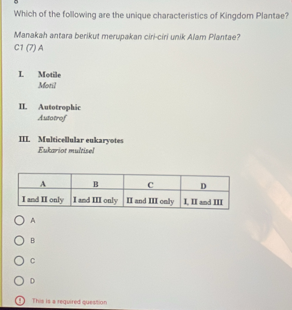 Which of the following are the unique characteristics of Kingdom Plantae?
Manakah antara berikut merupakan ciri-ciri unik Alam Plantae?
C1(7)A
I. Motile
Motil
II. Autotrophic
Autotrof
III. Multicellular eukaryotes
Eukariot multisel
A
B
C
D
! This is a required question