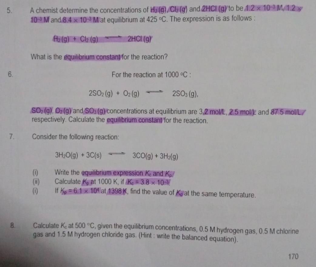 A chemist determine the concentrations of H_2(g), Cl_2(g) and 2HCl(g) to be 1.2* 10^(-3)M/1.2xy
10^(-3)M and 8.4* 10^(-3)M at equilibrium at 425°C. The expression is as follows :
H_2(g)+Cl_2(g)leftharpoons 2HCl(g)
What is the equilibrium constant for the reaction? 
6. For the reaction at 1000°C :
2SO_2(g)+O_2(g)leftharpoons 2SO_3(g),
SO_2(g), O_2(g) and SO_3(g) concentrations at equilibrium are 3.2 mol/L, 2.5 mol/L and 87.5 mol/L
respectively. Calculate the equilibrium constant for the reaction. 
7. Consider the following reaction:
3H_2O(g)+3C(s)leftharpoons 3CO(g)+3H_2(g)
(i) Write the equilibrium expression K_c and K_p
(ii) Calculate K_p at 1000 K, if K_c=3.8* 10^(-3)
(i) If K_p=6.1* 10^4 a t1 98k , find the value of Ka at the same temperature. 
8. Calculate K_c at 500°C , given the equilibrium concentrations, 0.5 M hydrogen gas, 0.5 M chlorine 
gas and 1.5 M hydrogen chloride gas. (Hint : write the balanced equation). 
170