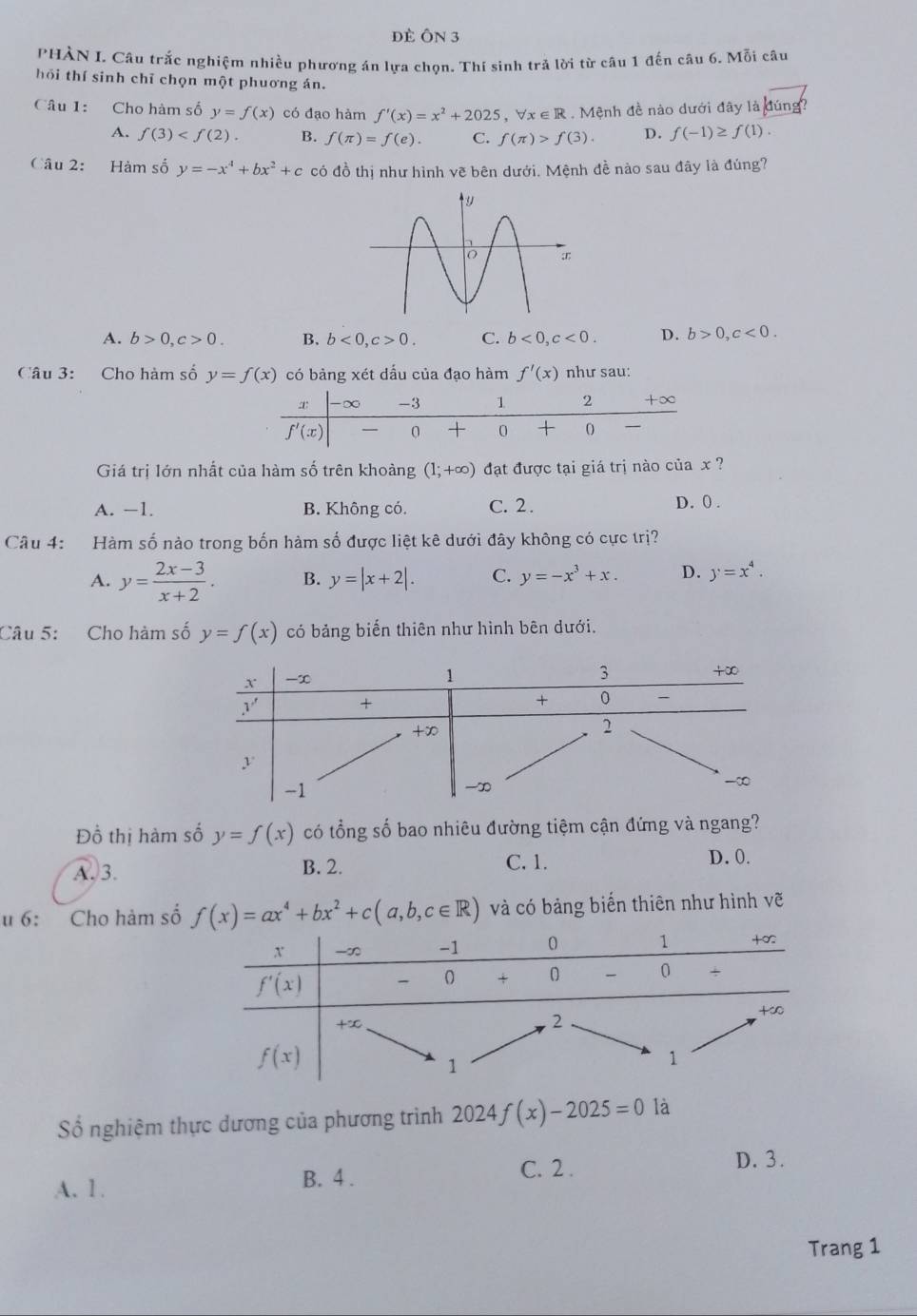 đè ÔN 3
PHÀN L Câu trắc nghiệm nhiều phương án lựa chọn. Thí sinh trả lời từ câu 1 đến câu 6. Mỗi câu
hỏi thí sinh chỉ chọn một phuơng án.
Câu 1: Cho hàm số y=f(x) có đạo hàm f'(x)=x^2+2025 ， b x∈ R : . Mệnh đề nào dưới đây là đúng?
A. f(3) B. f(π )=f(e). C. f(π )>f(3). D. f(-1)≥ f(1).
Câu 2: Hàm số y=-x^4+bx^2+c có đồ thị như hình vẽ bên dưới. Mệnh đề nào sau đây là đúng?
A. b>0,c>0. B. b<0,c>0. C. b<0,c<0. D. b>0,c<0.
Câu 3: Cho hàm số y=f(x) có bàng xét dấu của đạo hàm f'(x) như sau:
Giá trị lớn nhất của hàm số trên khoàng (1;+∈fty ) đạt được tại giá trị nào của x ?
A. −1. B. Không có. C. 2. D.0 .
Câu 4: Hàm số nào trong bốn hàm số được liệt kê dưới đây không có cực trị?
A. y= (2x-3)/x+2 . B. y=|x+2|. C. y=-x^3+x. D. y=x^4.
Câu 5: Cho hàm số y=f(x) có bảng biến thiên như hình bên dưới.
Đồ thị hàm số y=f(x) có tổng số bao nhiêu đường tiệm cận đứng và ngang?
A. 3.
B. 2. C. 1.
D. 0.
u 6: Cho hàm số f(x)=ax^4+bx^2+c(a,b,c∈ R) và có bảng biến thiên như hình vẽ
ố nghiệm thực dương của phương trình 2024, f(x)-2025=0 là
D. 3.
B. 4 .
A. 1 . C. 2 .
Trang 1