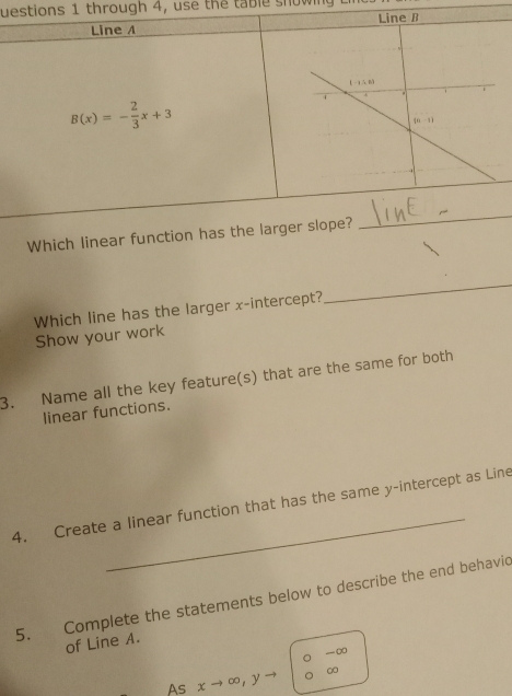 uestions 1 through 4, use the  table showin  
Line A
B(x)=- 2/3 x+3
Which linear function has the larger slope?
_
Which line has the larger x-intercept?
_
Show your work
3. Name all the key feature(s) that are the same for both
linear functions.
_
4. Create a linear function that has the same y-intercept as Line
5. Complete the statements below to describe the end behavic
of Line A.
-∞
As xto ∈fty ,y ∞