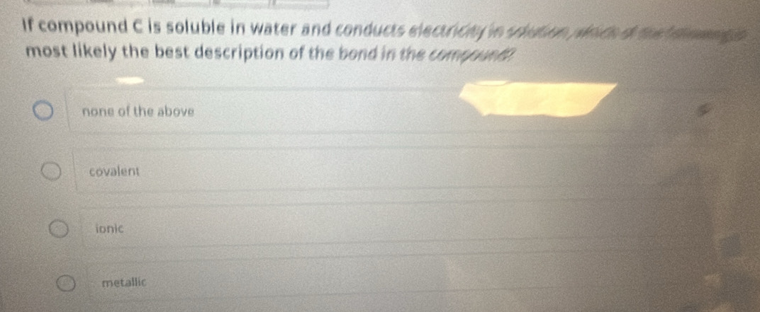 If compound C is soluble in water and conducts electricty in soution prch o the me 
most likely the best description of the bond in the compound
none of the above
covalent
ionic
metallic