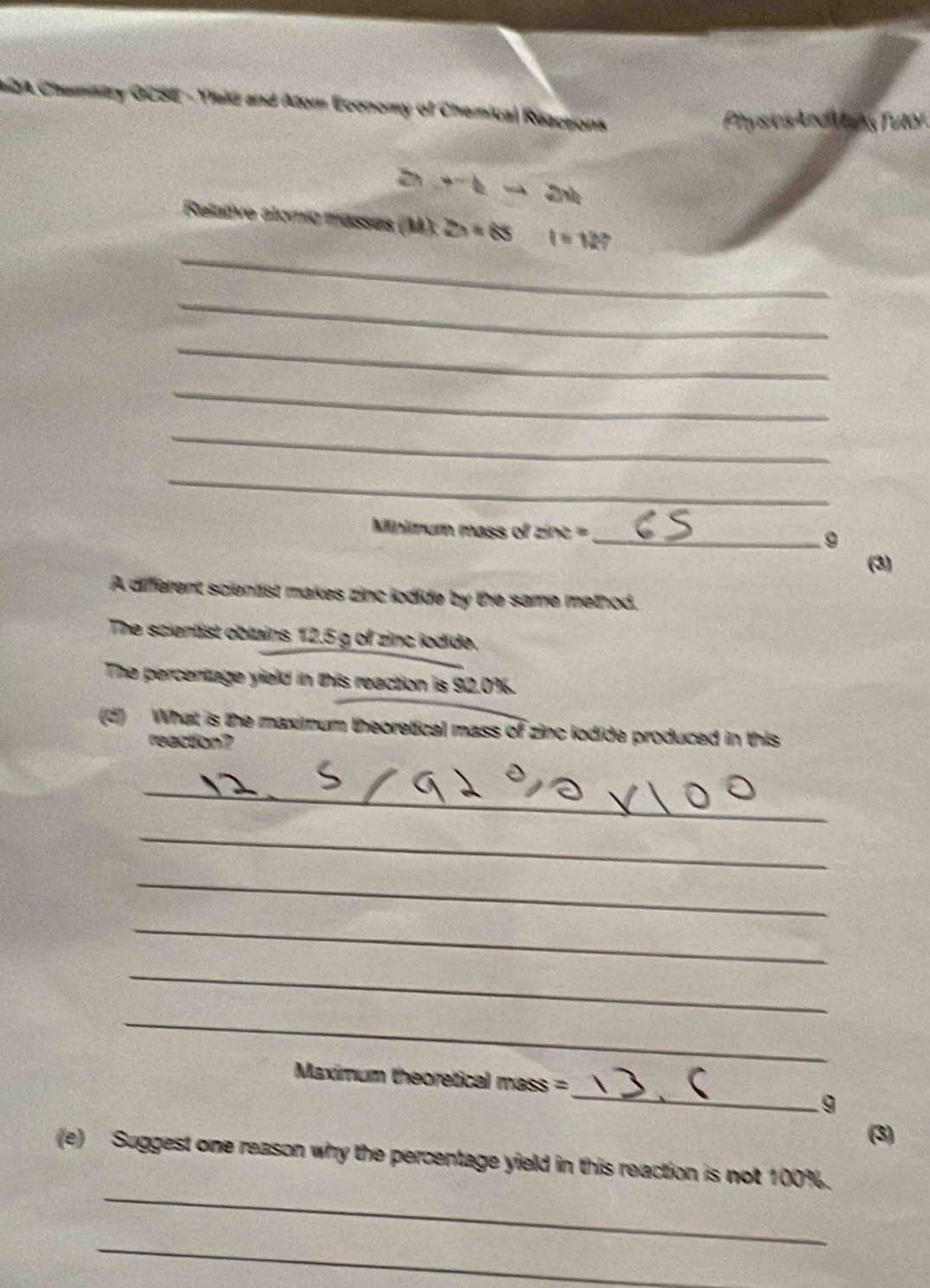 2A Chemittry OCSE - Yaid and Atom Economy of Chemical Reactions 
Physics And Mains Tutor
to hto 2x+
_ 
Relative alomío musses (M):2h=65 t=12? 
_ 
_ 
_ 
_ 
_ 
Minimum mass of zine == _9 
(3) 
A different scientist makes zinc iodide by the same method. 
The scientist oblains 12.5 g of zinc iodide. 
The percentage yield in this reaction is 92.0%. 
(d) What is the maximum theoretical mass of zinc iodide produced in this 
reaction? 
_ 
_ 
_ 
_ 
_ 
_ 
_ 
Maximum theoretical mass = 
9 
(3) 
_ 
(e) Suggest one reason why the percentage yield in this reaction is not 100%. 
_