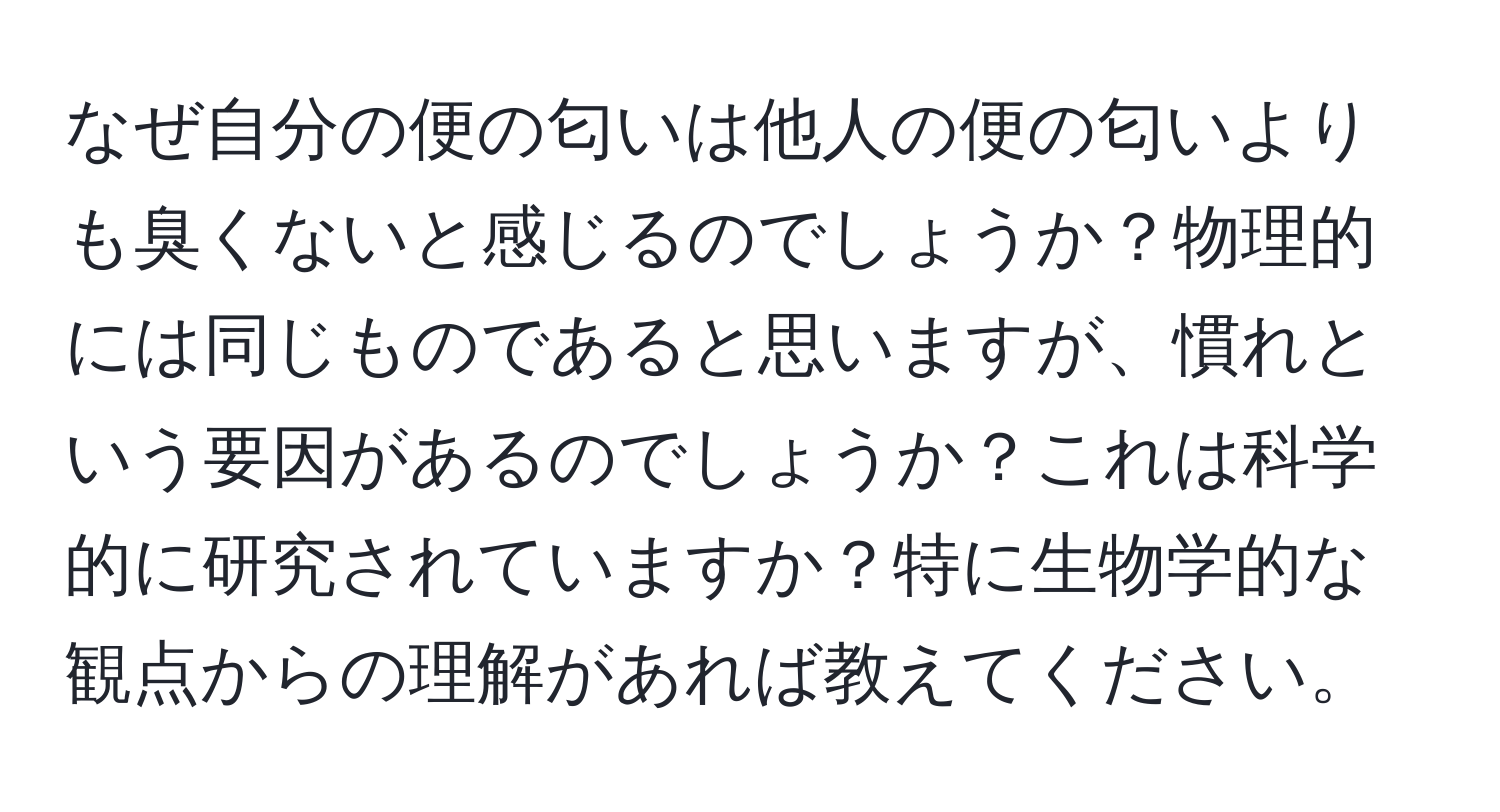 なぜ自分の便の匂いは他人の便の匂いよりも臭くないと感じるのでしょうか？物理的には同じものであると思いますが、慣れという要因があるのでしょうか？これは科学的に研究されていますか？特に生物学的な観点からの理解があれば教えてください。