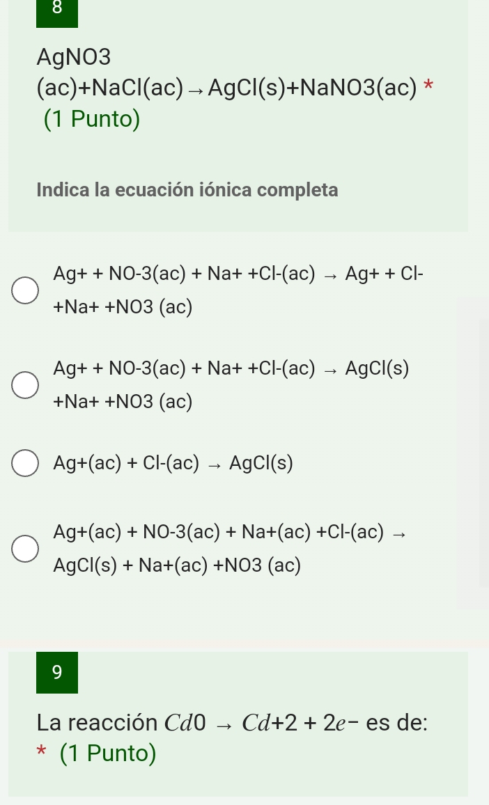 AgNO3
(ac)+NaCl(ac)to AgCl(s)+NaNO3(ac) *
(1 Punto)
Indica la ecuación iónica completa
Ag++NO-3(ac)+Na++Cl-(ac)to Ag++Cl-
+Na++NO3(ac)
Ag++NO-3(ac)+Na++Cl-(ac)to AgCl(s)
+Na++NO3(ac)
Ag+(ac)+Cl-(ac)to AgCl(s)
Ag+(ac)+NO-3(ac)+Na+(ac)+Cl-(ac)to
AgCl(s)+Na+(ac)+NO3(ac)
9
La reacción Cd0to Cd+2+2e- es de:
* (1 Punto)