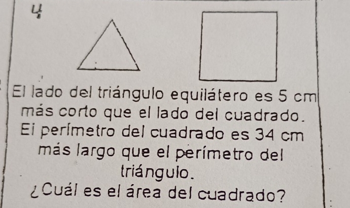 El lado del triángulo equilátero es 5 cm
más corto que el lado del cuadrado. 
Ei perímetro del cuadrado es 34 cm
más largo que el perímetro del 
triá ngulo . 
¿Cuál es el área del cuadrado? :