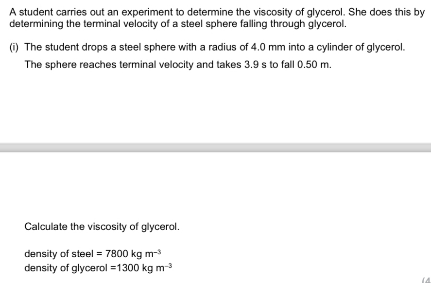 A student carries out an experiment to determine the viscosity of glycerol. She does this by 
determining the terminal velocity of a steel sphere falling through glycerol. 
(i) The student drops a steel sphere with a radius of 4.0 mm into a cylinder of glycerol. 
The sphere reaches terminal velocity and takes 3.9 s to fall 0.50 m. 
Calculate the viscosity of glycerol. 
density of steel =7800kgm^(-3)
density of glycerol =1300kgm^(-3)
a