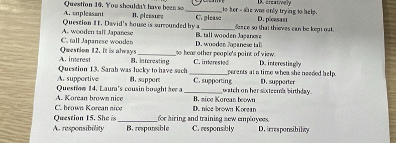 D. creatively
Question 10. You shouldn't have been so _to her - she was only trying to help.
A. unpleasant B. pleasure C. please D. pleasant
Question 11. David's house is surrounded by a _fence so that thieves can be kept out.
A. wooden tall Japanese B. tall wooden Japanese
C. tall Japanese wooden D. wooden Japanese tall
Question 12. It is always _to hear other people's point of view.
A. interest B. interesting C. interested D. interestingly
Question 13. Sarah was lucky to have such _parents at a time when she needed help.
A. supportive B. support C. supporting D. supporter
Question 14. Laura’s cousin bought her a _watch on her sixteenth birthday.
A. Korean brown nice B. nice Korean brown
C. brown Korean nice D. nice brown Korean
Question 15. She is _for hiring and training new employees.
A. responsibility B. responsible C. responsibly D. irresponsibility