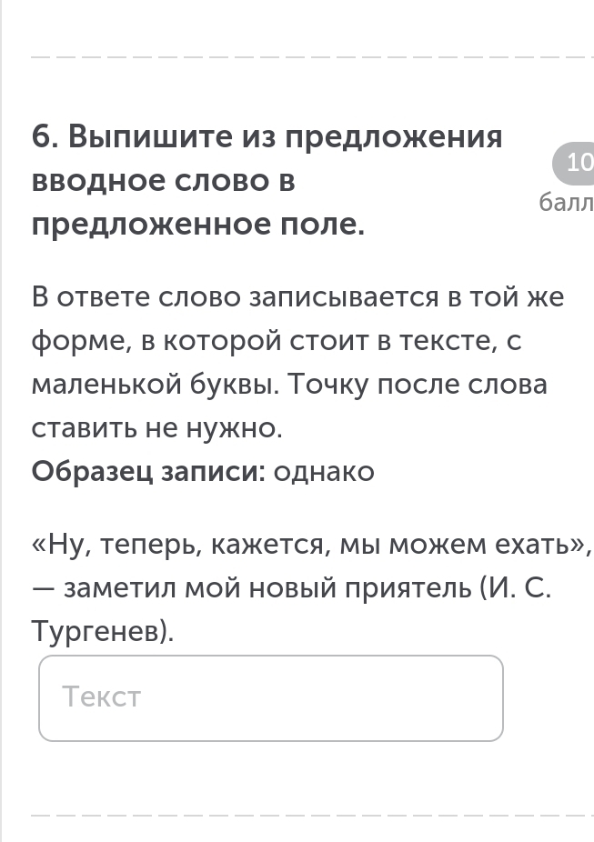 Выпишите из предложения 
10 
ΒΒодное Слово в 
балл 
предложенное поле. 
В ответе слово записывается в той же 
форме, в которой стоит в тексте, с 
маленькой буквы. Точку πосле слова 
ставить не нужно. 
Образец залиси: однако 
《Ну, телерь, кажется, мы можем ехать», 
— заметил мой новый πриятель (И. С. 
Tyргенев). 
Tekct