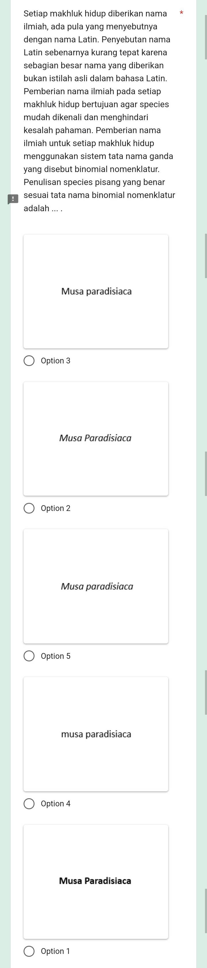 Setiap makhluk hidup diberikan nama
ilmiah, ada pula yang menyebutnya
dengan nama Latin. Penyebutan nama
Latin sebenarnya kurang tepat karena
sebagian besar nama yang diberikan
bukan istilah asli dalam bahasa Latin.
Pemberian nama ilmiah pada setiap
makhluk hidup bertujuan agar species
mudah dikenali dan menghindari
kesalah pahaman. Pemberian nama
ilmiah untuk setiap makhluk hidup
menggunakan sistem tata nama ganda
yang disebut binomial nomenklatur.
Penulisan species pisang yang benar
sesuai tata nama binomial nomenklatur
adalah ... .
Musa paradisiaca
Option 3
Musa Paradisiaca
Option 2
Musa paradisiaca
Option 5
musa paradisiaca
Option 4
Musa Paradisiaca
Option 1