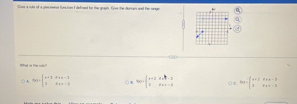 Give a rule of a piecewise function f defined for the graph. Give the domain and the range
B
What is the rule?
A. f(x)=beginarrayl x+3ifx≤ -3 2ifx>-3endarray. f(x)=beginarrayl x+2ifx=-3 3ifx>-3endarray. f(x)=beginarrayl x+2ifx≥ -3 3ifx
B.
C.