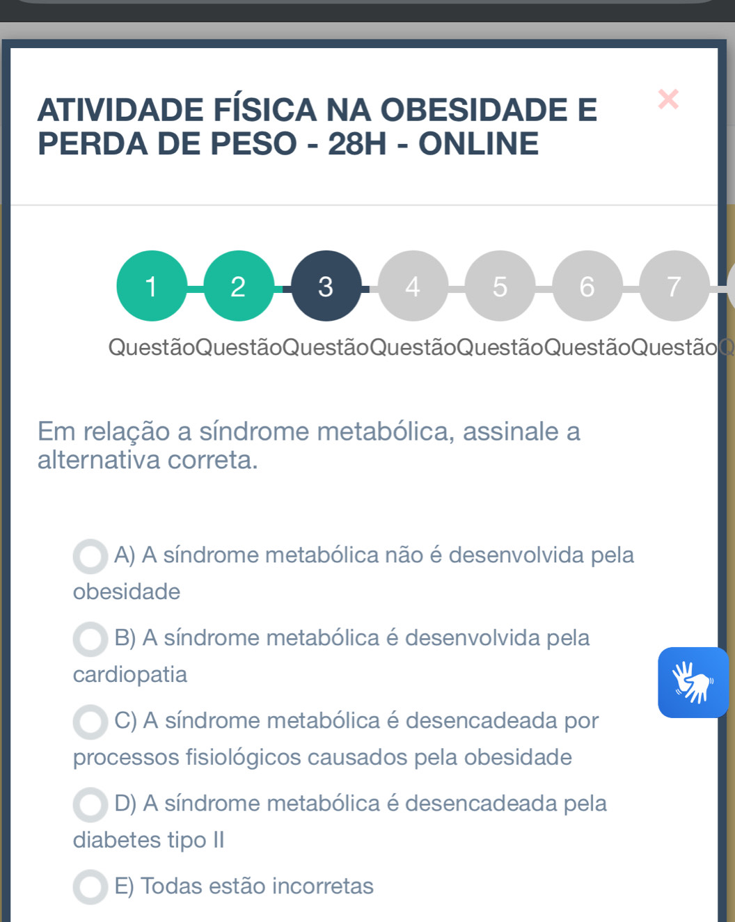 ATIVIDADE FÍSICA NA OBESIDADE E X
PERDA DE PESO - 28H - ONLINE
1 2 3 4 5 6 7
QuestãoQuestão QuestãoQuestão Questão Questão Questão Q
Em relação a síndrome metabólica, assinale a
alternativa correta.
A) A síndrome metabólica não é desenvolvida pela
obesidade
B) A síndrome metabólica é desenvolvida pela
cardiopatia
C) A síndrome metabólica é desencadeada por
processos fisiológicos causados pela obesidade
D) A síndrome metabólica é desencadeada pela
diabetes tipo II
E) Todas estão incorretas